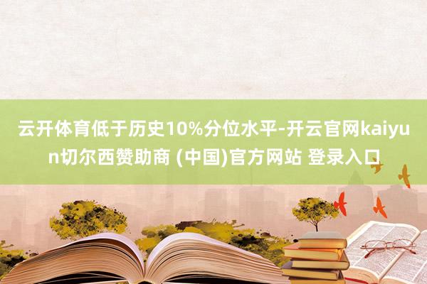 云开体育低于历史10%分位水平-开云官网kaiyun切尔西赞助商 (中国)官方网站 登录入口