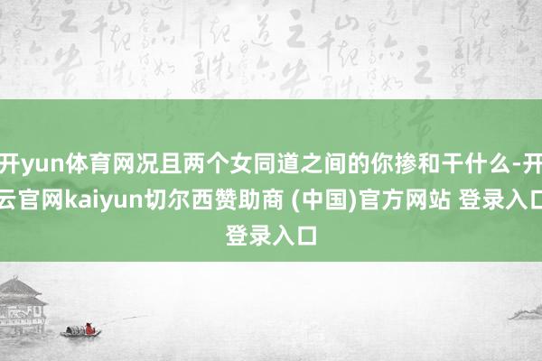 开yun体育网况且两个女同道之间的你掺和干什么-开云官网kaiyun切尔西赞助商 (中国)官方网站 登录入口