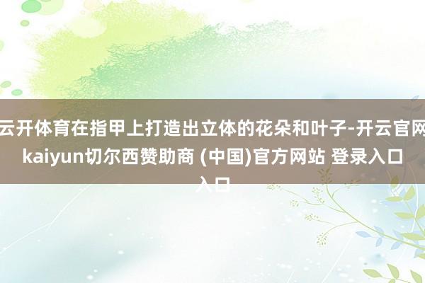 云开体育在指甲上打造出立体的花朵和叶子-开云官网kaiyun切尔西赞助商 (中国)官方网站 登录入口