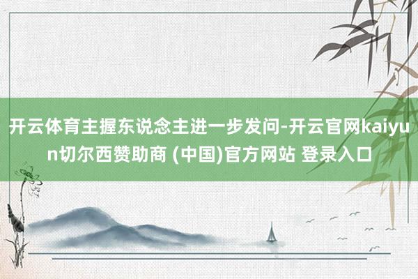 开云体育主握东说念主进一步发问-开云官网kaiyun切尔西赞助商 (中国)官方网站 登录入口