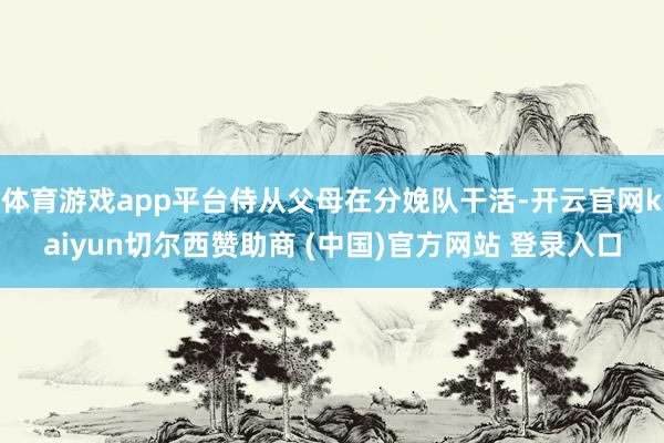 体育游戏app平台侍从父母在分娩队干活-开云官网kaiyun切尔西赞助商 (中国)官方网站 登录入口