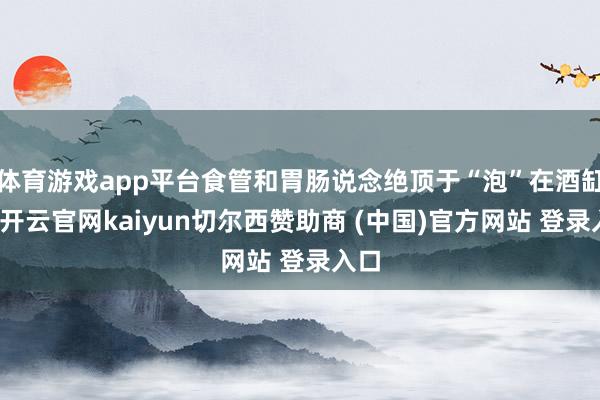 体育游戏app平台食管和胃肠说念绝顶于“泡”在酒缸中-开云官网kaiyun切尔西赞助商 (中国)官方网站 登录入口