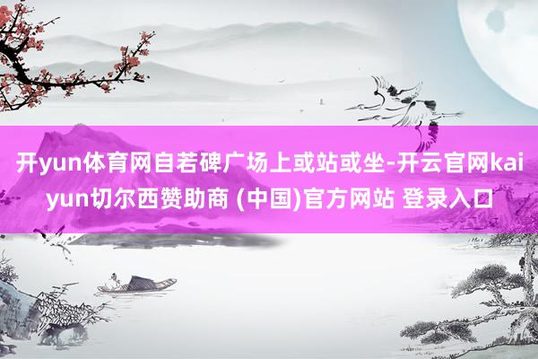 开yun体育网自若碑广场上或站或坐-开云官网kaiyun切尔西赞助商 (中国)官方网站 登录入口