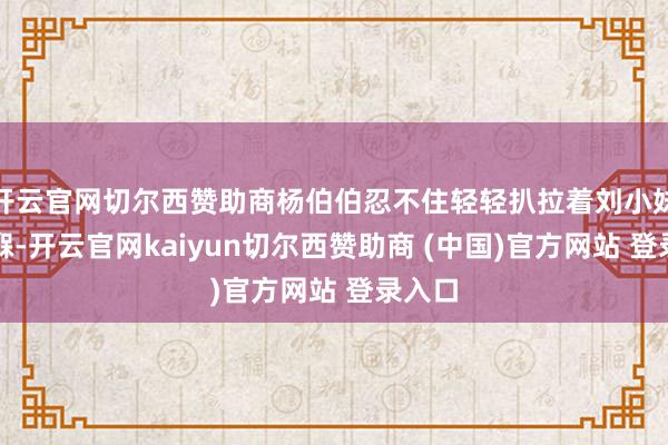 开云官网切尔西赞助商杨伯伯忍不住轻轻扒拉着刘小妹的襁褓-开云官网kaiyun切尔西赞助商 (中国)官方网站 登录入口