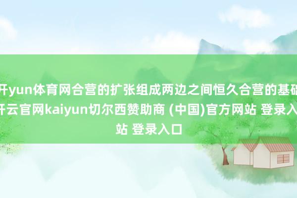 开yun体育网合营的扩张组成两边之间恒久合营的基础-开云官网kaiyun切尔西赞助商 (中国)官方网站 登录入口