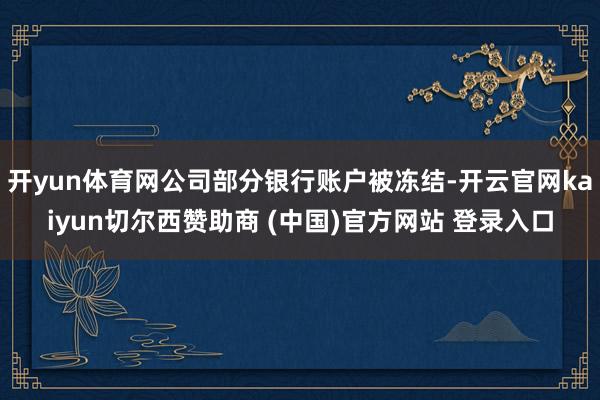 开yun体育网公司部分银行账户被冻结-开云官网kaiyun切尔西赞助商 (中国)官方网站 登录入口
