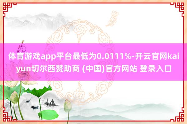 体育游戏app平台最低为0.0111%-开云官网kaiyun切尔西赞助商 (中国)官方网站 登录入口