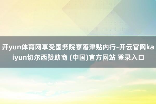 开yun体育网享受国务院寥落津贴内行-开云官网kaiyun切尔西赞助商 (中国)官方网站 登录入口