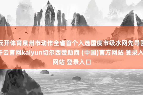 云开体育泉州市动作全省首个入选国度市级水网先导区-开云官网kaiyun切尔西赞助商 (中国)官方网站 登录入口