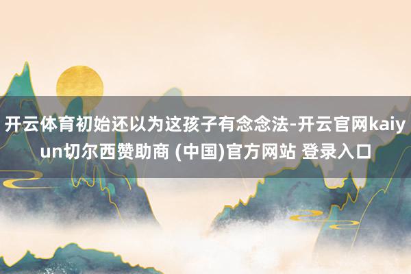 开云体育初始还以为这孩子有念念法-开云官网kaiyun切尔西赞助商 (中国)官方网站 登录入口