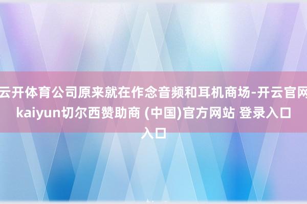 云开体育公司原来就在作念音频和耳机商场-开云官网kaiyun切尔西赞助商 (中国)官方网站 登录入口