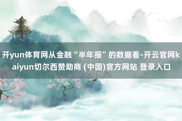 开yun体育网从金融“半年报”的数据看-开云官网kaiyun切尔西赞助商 (中国)官方网站 登录入口