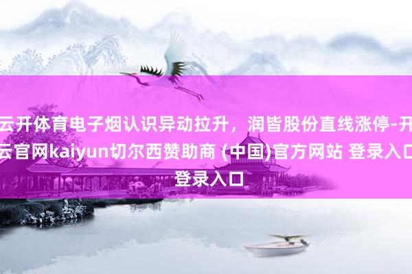 云开体育电子烟认识异动拉升，润皆股份直线涨停-开云官网kaiyun切尔西赞助商 (中国)官方网站 登录入口