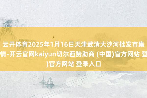 云开体育2025年1月16日天津武清大沙河批发市集价钱行情-开云官网kaiyun切尔西赞助商 (中国)官方网站 登录入口