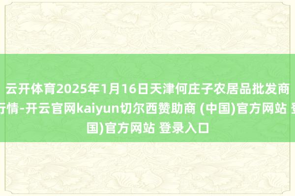 云开体育2025年1月16日天津何庄子农居品批发商场价钱行情-开云官网kaiyun切尔西赞助商 (中国)官方网站 登录入口