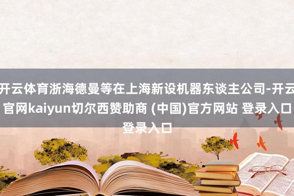 开云体育浙海德曼等在上海新设机器东谈主公司-开云官网kaiyun切尔西赞助商 (中国)官方网站 登录入口