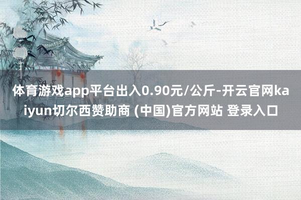 体育游戏app平台出入0.90元/公斤-开云官网kaiyun切尔西赞助商 (中国)官方网站 登录入口