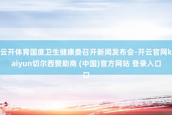 云开体育国度卫生健康委召开新闻发布会-开云官网kaiyun切尔西赞助商 (中国)官方网站 登录入口
