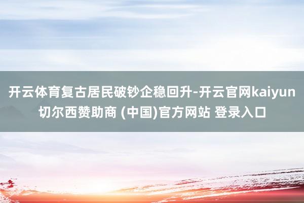 开云体育复古居民破钞企稳回升-开云官网kaiyun切尔西赞助商 (中国)官方网站 登录入口