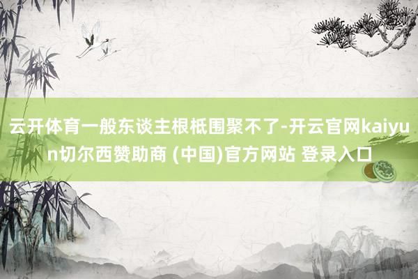 云开体育一般东谈主根柢围聚不了-开云官网kaiyun切尔西赞助商 (中国)官方网站 登录入口