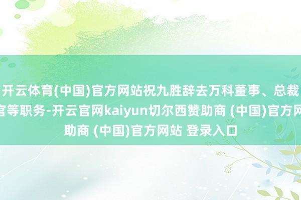 开云体育(中国)官方网站祝九胜辞去万科董事、总裁、首席引申官等职务-开云官网kaiyun切尔西赞助商 (中国)官方网站 登录入口
