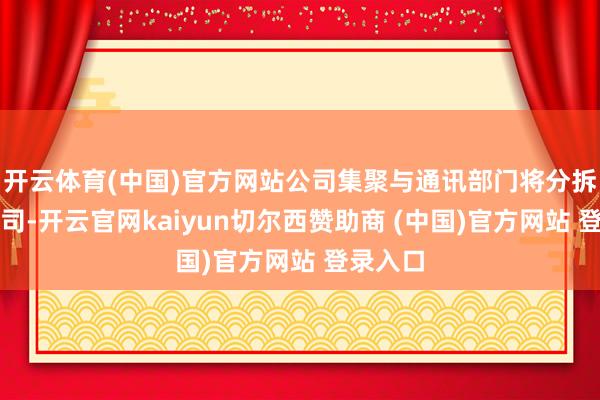 开云体育(中国)官方网站公司集聚与通讯部门将分拆成新公司-开云官网kaiyun切尔西赞助商 (中国)官方网站 登录入口