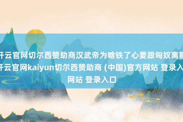 开云官网切尔西赞助商汉武帝为啥铁了心要跟匈奴离散-开云官网kaiyun切尔西赞助商 (中国)官方网站 登录入口