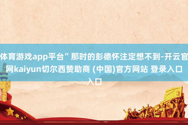 体育游戏app平台”那时的彭德怀注定想不到-开云官网kaiyun切尔西赞助商 (中国)官方网站 登录入口