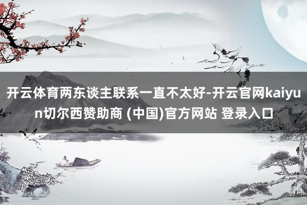 开云体育两东谈主联系一直不太好-开云官网kaiyun切尔西赞助商 (中国)官方网站 登录入口