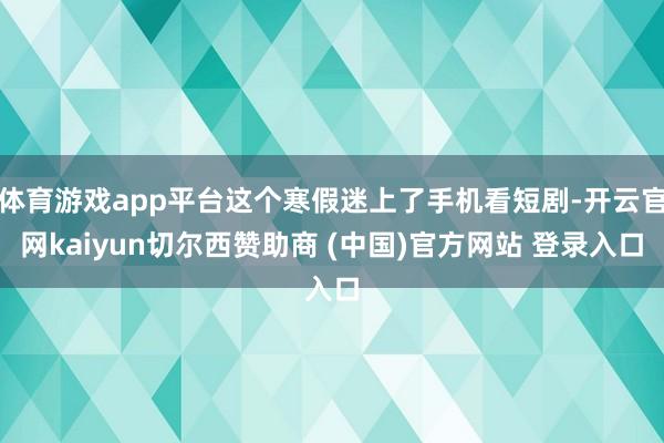 体育游戏app平台这个寒假迷上了手机看短剧-开云官网kaiyun切尔西赞助商 (中国)官方网站 登录入口