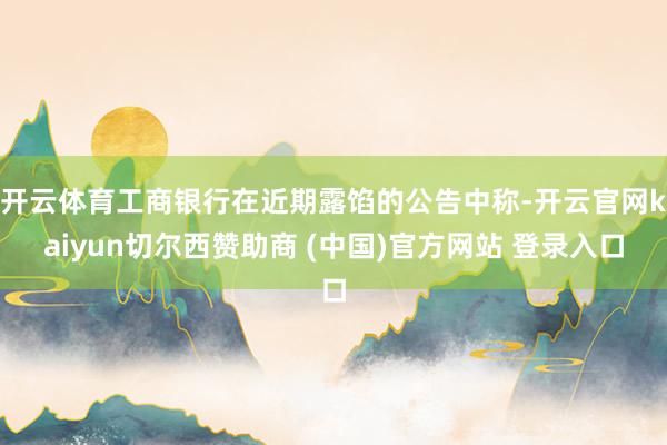 开云体育工商银行在近期露馅的公告中称-开云官网kaiyun切尔西赞助商 (中国)官方网站 登录入口