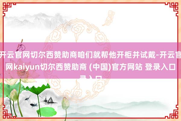 开云官网切尔西赞助商咱们就帮他开柜并试戴-开云官网kaiyun切尔西赞助商 (中国)官方网站 登录入口
