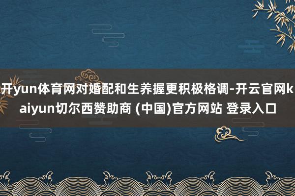 开yun体育网对婚配和生养握更积极格调-开云官网kaiyun切尔西赞助商 (中国)官方网站 登录入口