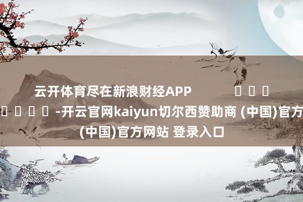云开体育尽在新浪财经APP            													-开云官网kaiyun切尔西赞助商 (中国)官方网站 登录入口