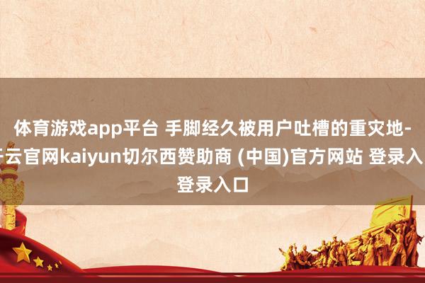 体育游戏app平台 手脚经久被用户吐槽的重灾地-开云官网kaiyun切尔西赞助商 (中国)官方网站 登录入口
