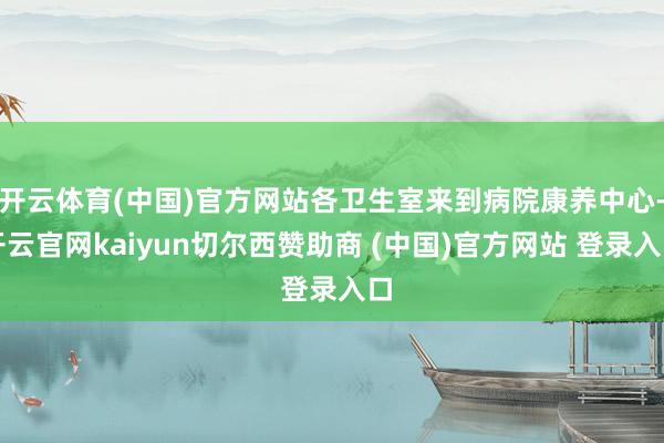 开云体育(中国)官方网站各卫生室来到病院康养中心-开云官网kaiyun切尔西赞助商 (中国)官方网站 登录入口