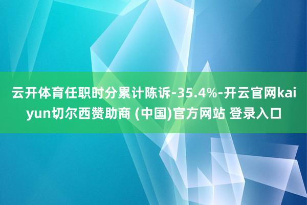 云开体育任职时分累计陈诉-35.4%-开云官网kaiyun切尔西赞助商 (中国)官方网站 登录入口