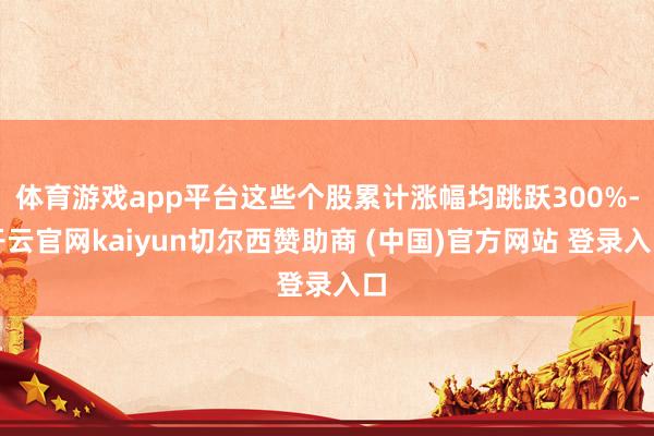 体育游戏app平台这些个股累计涨幅均跳跃300%-开云官网kaiyun切尔西赞助商 (中国)官方网站 登录入口