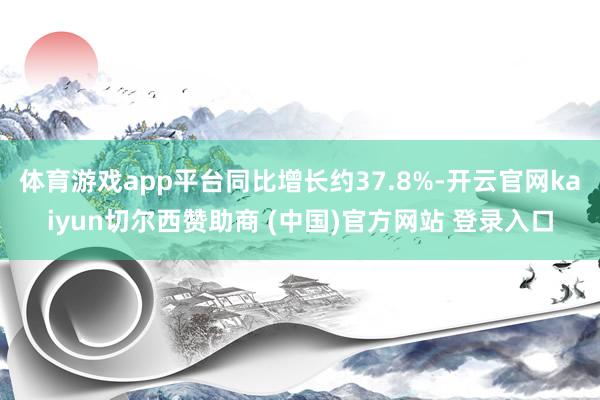 体育游戏app平台同比增长约37.8%-开云官网kaiyun切尔西赞助商 (中国)官方网站 登录入口