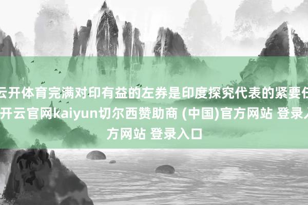 云开体育完满对印有益的左券是印度探究代表的紧要任务-开云官网kaiyun切尔西赞助商 (中国)官方网站 登录入口