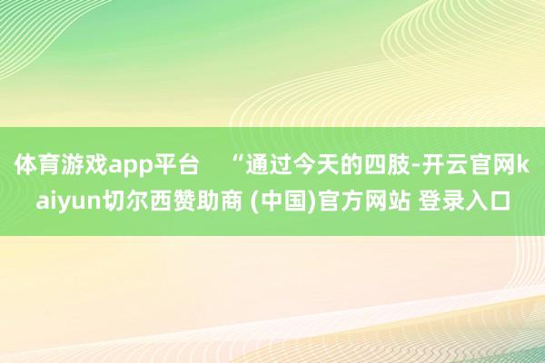 体育游戏app平台    “通过今天的四肢-开云官网kaiyun切尔西赞助商 (中国)官方网站 登录入口