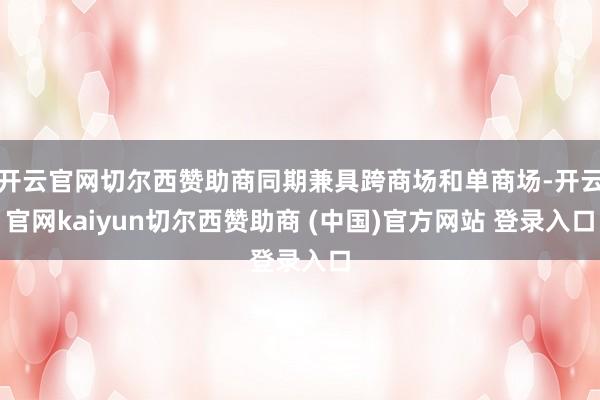开云官网切尔西赞助商同期兼具跨商场和单商场-开云官网kaiyun切尔西赞助商 (中国)官方网站 登录入口