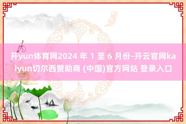 开yun体育网2024 年 1 至 6 月份-开云官网kaiyun切尔西赞助商 (中国)官方网站 登录入口