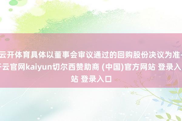 云开体育具体以董事会审议通过的回购股份决议为准-开云官网kaiyun切尔西赞助商 (中国)官方网站 登录入口