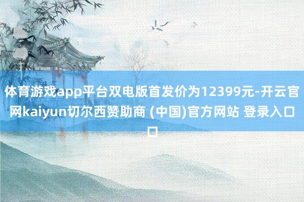 体育游戏app平台双电版首发价为12399元-开云官网kaiyun切尔西赞助商 (中国)官方网站 登录入口