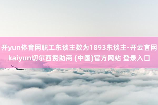 开yun体育网职工东谈主数为1893东谈主-开云官网kaiyun切尔西赞助商 (中国)官方网站 登录入口
