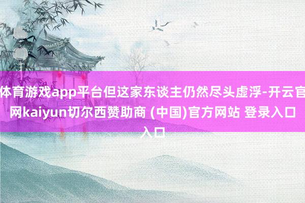 体育游戏app平台但这家东谈主仍然尽头虚浮-开云官网kaiyun切尔西赞助商 (中国)官方网站 登录入口