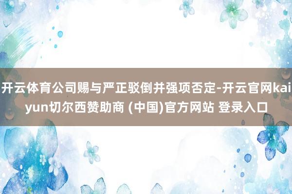 开云体育公司赐与严正驳倒并强项否定-开云官网kaiyun切尔西赞助商 (中国)官方网站 登录入口