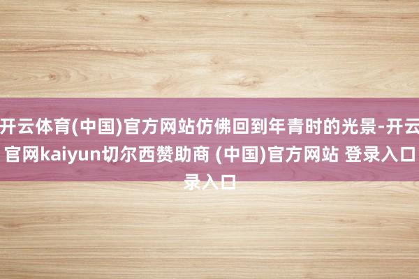 开云体育(中国)官方网站仿佛回到年青时的光景-开云官网kaiyun切尔西赞助商 (中国)官方网站 登录入口