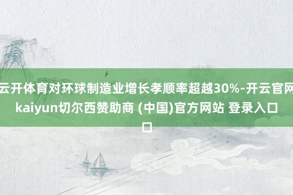 云开体育对环球制造业增长孝顺率超越30%-开云官网kaiyun切尔西赞助商 (中国)官方网站 登录入口